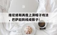 关于维尼修斯再度上演帽子戏法，巴萨后防线成筛子！的信息